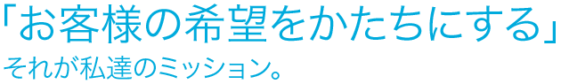 お客様の希望をかたちにする、それが私達のミッション